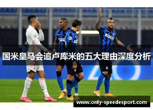 国米皇马会追卢库米的五大理由深度分析