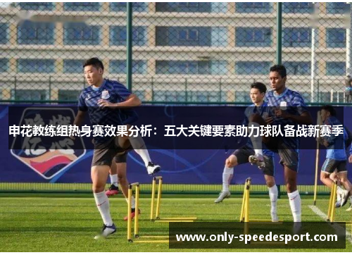 申花教练组热身赛效果分析：五大关键要素助力球队备战新赛季