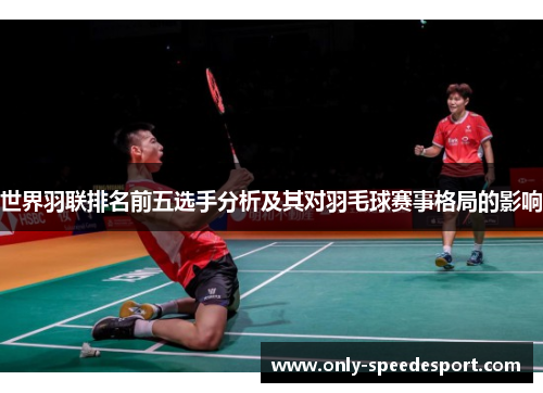 世界羽联排名前五选手分析及其对羽毛球赛事格局的影响