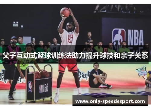 父子互动式篮球训练法助力提升球技和亲子关系