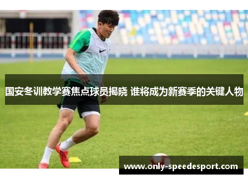 国安冬训教学赛焦点球员揭晓 谁将成为新赛季的关键人物