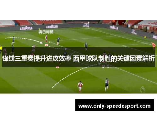 锋线三重奏提升进攻效率 西甲球队制胜的关键因素解析