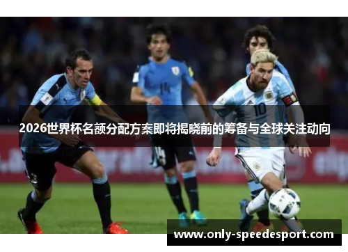 2026世界杯名额分配方案即将揭晓前的筹备与全球关注动向