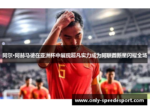 阿尔·阿赫马德在亚洲杯中展现超凡实力成为阿联酋新星闪耀全场