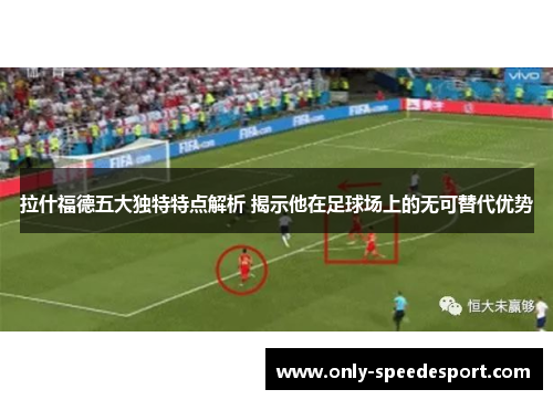 拉什福德五大独特特点解析 揭示他在足球场上的无可替代优势