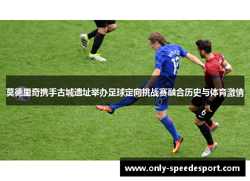 莫德里奇携手古城遗址举办足球定向挑战赛融合历史与体育激情