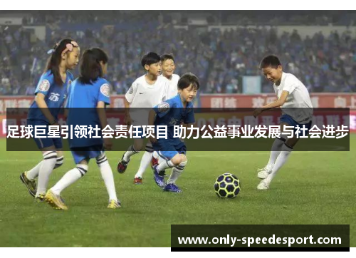 足球巨星引领社会责任项目 助力公益事业发展与社会进步 足球巨星引领社会责任项目 助力公益事业发展与社会进步