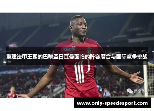 重建法甲王朝的巴黎圣日耳曼面临的阵容磨合与国际竞争挑战