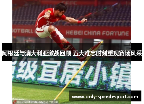 阿根廷与澳大利亚激战回顾 五大难忘时刻重现赛场风采 阿根廷与澳大利亚激战回顾 五大难忘时刻重现赛场风采